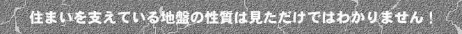 住まいを支えている地盤の性質は見ただけではわかりません！